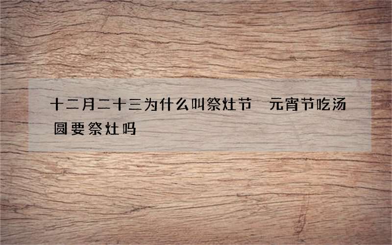十二月二十三为什么叫祭灶节 元宵节吃汤圆要祭灶吗